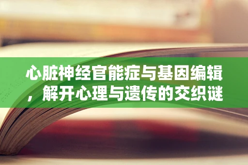 心脏神经官能症与基因编辑，解开心理与遗传的交织谜团