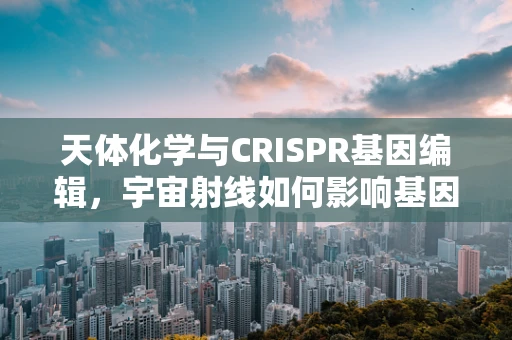 天体化学与CRISPR基因编辑，宇宙射线如何影响基因突变？