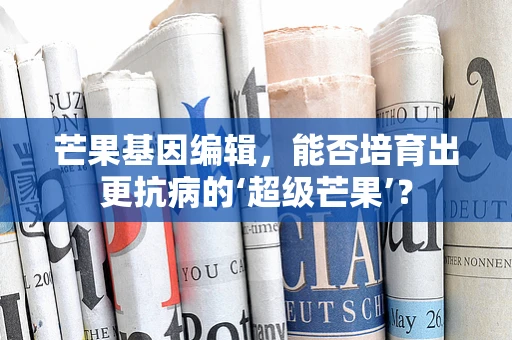 芒果基因编辑，能否培育出更抗病的‘超级芒果’？