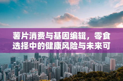薯片消费与基因编辑，零食选择中的健康风险与未来可能