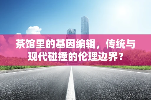 茶馆里的基因编辑，传统与现代碰撞的伦理边界？