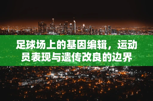 足球场上的基因编辑，运动员表现与遗传改良的边界