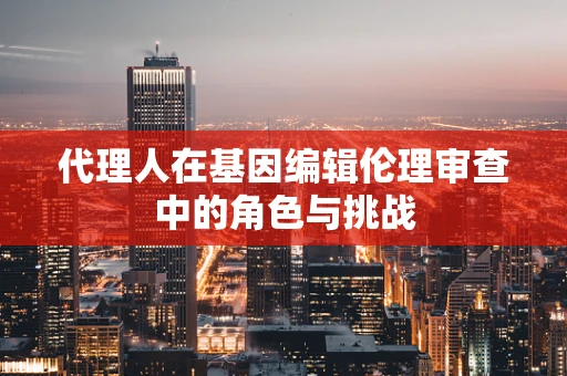 代理人在基因编辑伦理审查中的角色与挑战