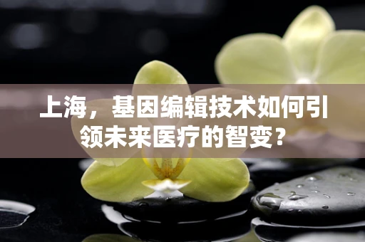 上海，基因编辑技术如何引领未来医疗的智变？