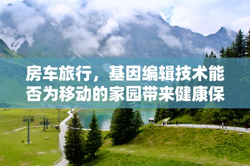 房车旅行，基因编辑技术能否为移动的家园带来健康保障？