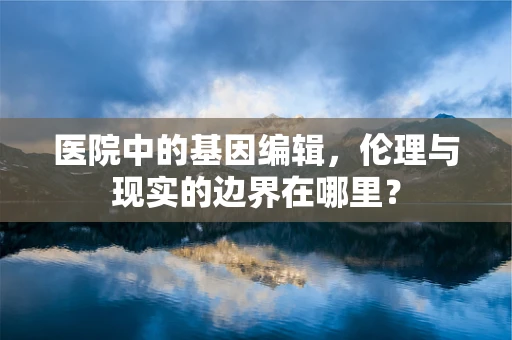 医院中的基因编辑，伦理与现实的边界在哪里？