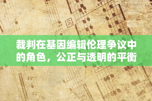 裁判在基因编辑伦理争议中的角色，公正与透明的平衡点何在？