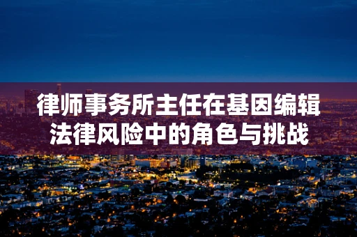 律师事务所主任在基因编辑法律风险中的角色与挑战