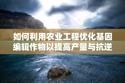 如何利用农业工程优化基因编辑作物以提高产量与抗逆性？