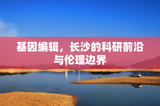 基因编辑，长沙的科研前沿与伦理边界