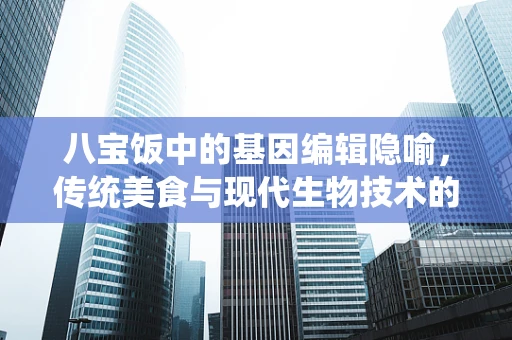 八宝饭中的基因编辑隐喻，传统美食与现代生物技术的奇妙碰撞