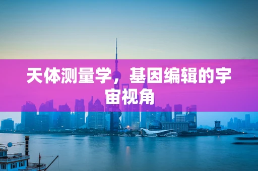 天体测量学，基因编辑的宇宙视角