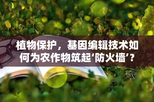 植物保护，基因编辑技术如何为农作物筑起‘防火墙’？
