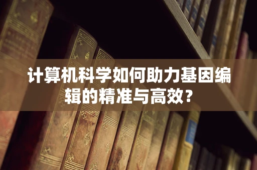 计算机科学如何助力基因编辑的精准与高效？