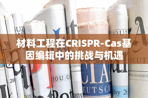 材料工程在CRISPR-Cas基因编辑中的挑战与机遇