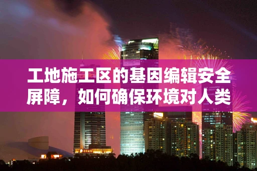 工地施工区的基因编辑安全屏障，如何确保环境对人类遗传的无害影响？
