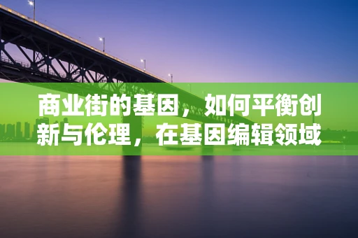 商业街的基因，如何平衡创新与伦理，在基因编辑领域中构建可持续的商业模式？