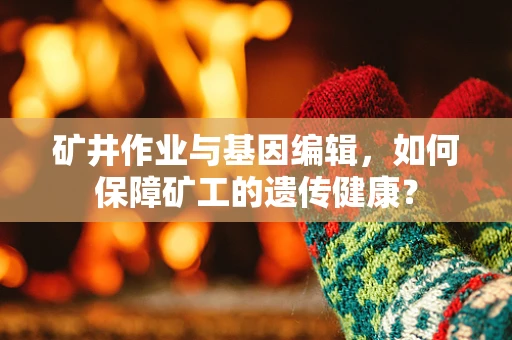 矿井作业与基因编辑，如何保障矿工的遗传健康？