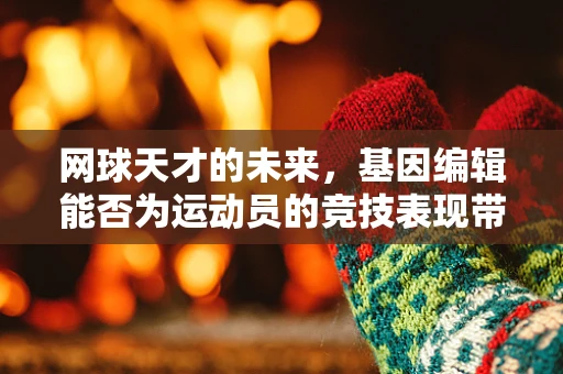 网球天才的未来，基因编辑能否为运动员的竞技表现带来革命性突破？