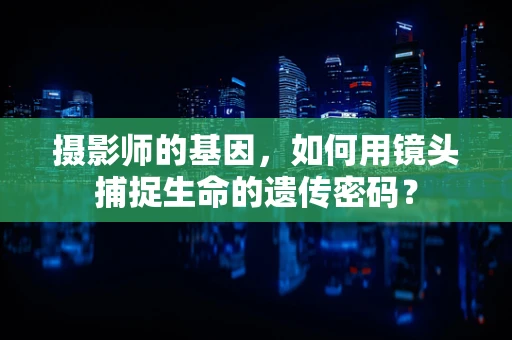 摄影师的基因，如何用镜头捕捉生命的遗传密码？