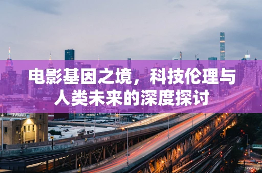 电影基因之境，科技伦理与人类未来的深度探讨