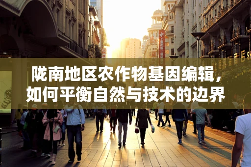 陇南地区农作物基因编辑，如何平衡自然与技术的边界？