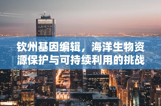 钦州基因编辑，海洋生物资源保护与可持续利用的挑战