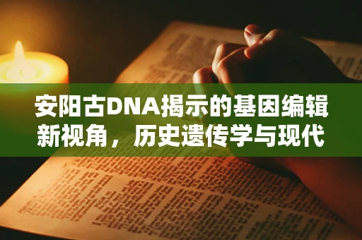 安阳古DNA揭示的基因编辑新视角，历史遗传学与现代技术的碰撞