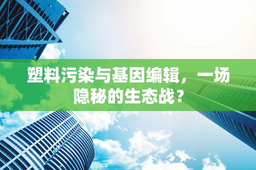 塑料污染与基因编辑，一场隐秘的生态战？