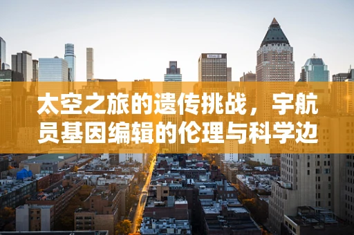 太空之旅的遗传挑战，宇航员基因编辑的伦理与科学边界