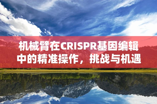 机械臂在CRISPR基因编辑中的精准操作，挑战与机遇？