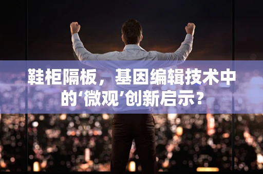 鞋柜隔板，基因编辑技术中的‘微观’创新启示？