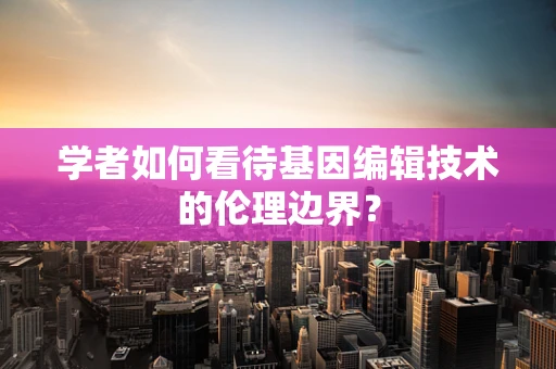 学者如何看待基因编辑技术的伦理边界？