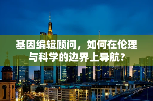 基因编辑顾问，如何在伦理与科学的边界上导航？