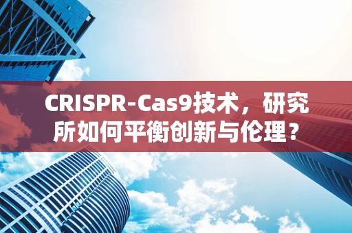 CRISPR-Cas9技术，研究所如何平衡创新与伦理？