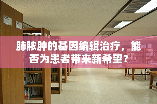 肺脓肿的基因编辑治疗，能否为患者带来新希望？