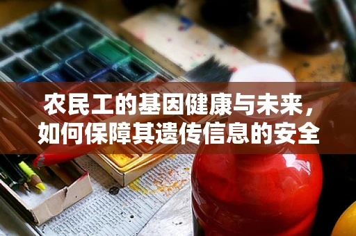 农民工的基因健康与未来，如何保障其遗传信息的安全与公正？