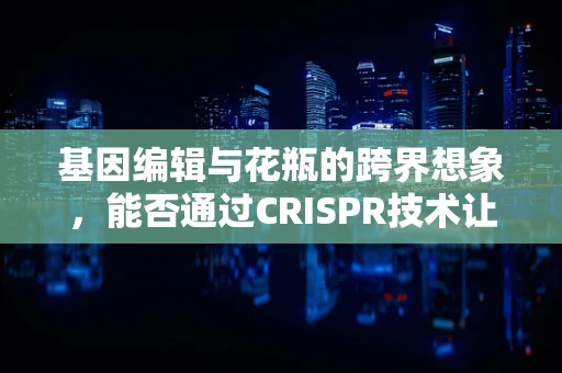 基因编辑与花瓶的跨界想象，能否通过CRISPR技术让植物永不凋谢？