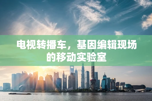电视转播车，基因编辑现场的移动实验室