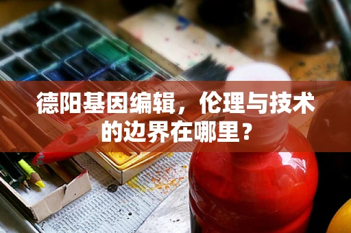 德阳基因编辑，伦理与技术的边界在哪里？