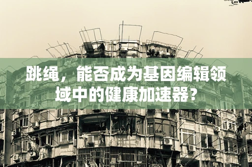 跳绳，能否成为基因编辑领域中的健康加速器？
