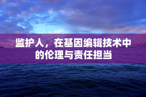 监护人，在基因编辑技术中的伦理与责任担当