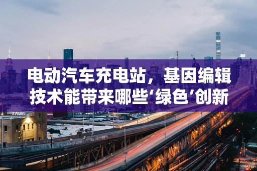 电动汽车充电站，基因编辑技术能带来哪些‘绿色’创新？