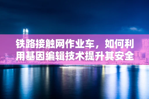 铁路接触网作业车，如何利用基因编辑技术提升其安全与效率？