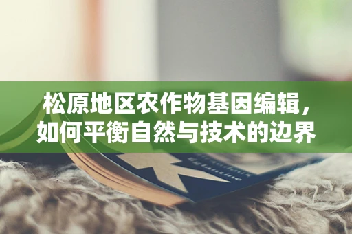 松原地区农作物基因编辑，如何平衡自然与技术的边界？