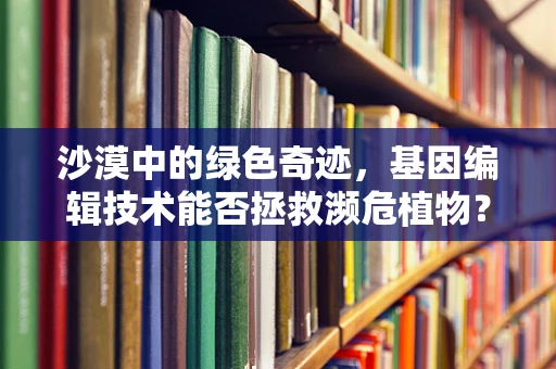 沙漠中的绿色奇迹，基因编辑技术能否拯救濒危植物？