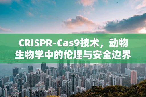 CRISPR-Cas9技术，动物生物学中的伦理与安全边界在哪里？