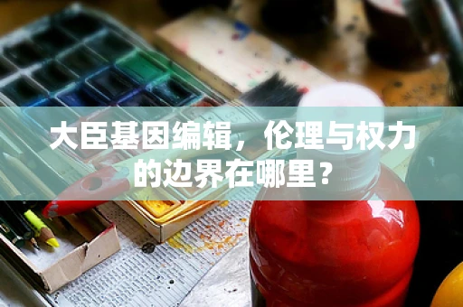 大臣基因编辑，伦理与权力的边界在哪里？