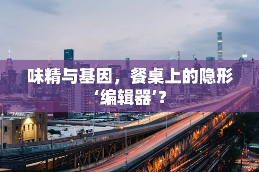味精与基因，餐桌上的隐形‘编辑器’？
