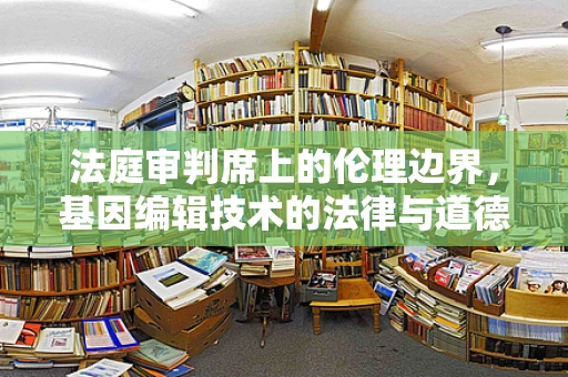法庭审判席上的伦理边界，基因编辑技术的法律与道德考量